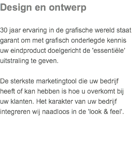 Design en ontwerp 30 jaar ervaring in de grafische wereld staat garant om met grafisch onderlegde kennis uw eindproduct doelgericht de 'essentiële' uitstraling te geven.   De sterkste marketingtool die uw bedrijf heeft of kan hebben is hoe u overkomt bij uw klanten. Het karakter van uw bedrijf integreren wij naadloos in de 'look & feel'.