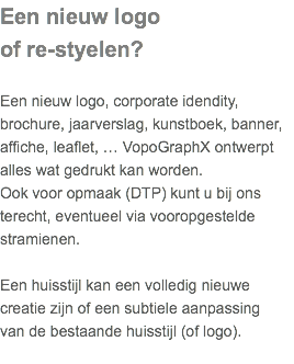 Een nieuw logo of re-styelen? Een nieuw logo, corporate idendity, brochure, jaarverslag, kunstboek, banner, affiche, leaflet, … VopoGraphX ontwerpt alles wat gedrukt kan worden.  Ook voor opmaak (DTP) kunt u bij ons terecht, eventueel via vooropgestelde stramienen. Een huisstijl kan een volledig nieuwe creatie zijn of een subtiele aanpassing  van de bestaande huisstijl (of logo). 