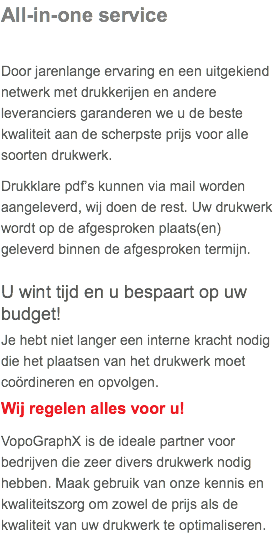 All-in-one service Door jarenlange ervaring en een uitgekiend netwerk met drukkerijen en andere leveranciers garanderen we u de beste kwaliteit aan de scherpste prijs voor alle soorten drukwerk. Drukklare pdf’s kunnen via mail worden aangeleverd, wij doen de rest. Uw drukwerk wordt op de afgesproken plaats(en) geleverd binnen de afgesproken termijn. U wint tijd en u bespaart op uw budget! Je hebt niet langer een interne kracht nodig die het plaatsen van het drukwerk moet coördineren en opvolgen. Wij regelen alles voor u! VopoGraphX is de ideale partner voor bedrijven die zeer divers drukwerk nodig hebben. Maak gebruik van onze kennis en kwaliteitszorg om zowel de prijs als de kwaliteit van uw drukwerk te optimaliseren.