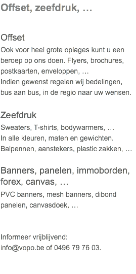 Offset, zeefdruk, … Offset Ook voor heel grote oplages kunt u een beroep op ons doen. Flyers, brochures, postkaarten, enveloppen, …  Indien gewenst regelen wij bedelingen, bus aan bus, in de regio naar uw wensen. Zeefdruk Sweaters, T-shirts, bodywarmers, …  In alle kleuren, maten en gewichten. Balpennen, aanstekers, plastic zakken, … Banners, panelen, immoborden, forex, canvas, … PVC banners, mesh banners, dibond panelen, canvasdoek, …   Informeer vrijblijvend: info@vopo.be of 0496 79 76 03.