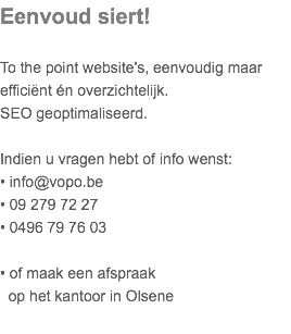 Eenvoud siert! To the point website's, eenvoudig maar  efficiënt én overzichtelijk.  SEO geoptimaliseerd. Indien u vragen hebt of info wenst: • info@vopo.be • 09 279 72 27  • 0496 79 76 03  • of maak een afspraak   op het kantoor in Olsene