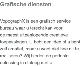 Grafische diensten VopographX is een grafisch service bureau waar u terecht kan voor de meest uiteenlopende creatieve toepassingen. U hebt een idee of u bent zelf creatief, maar u weet niet hoe dit te realiseren? Wij bieden de perfecte oplossing in dialoog met u.